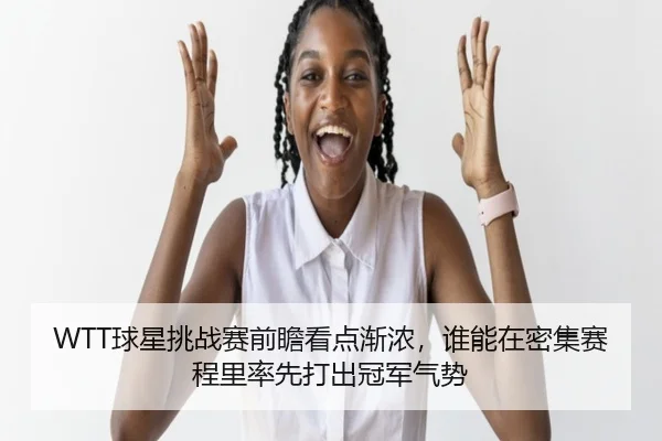 WTT球星挑战赛前瞻看点渐浓，谁能在密集赛程里率先打出冠军气势（cctv）